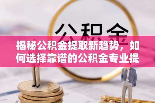 吴川揭秘公积金提取新趋势，如何选择靠谱的公积金专业提取代办服务