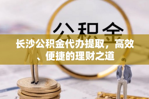 吴川长沙公积金代办提取，高效、便捷的理财之道
