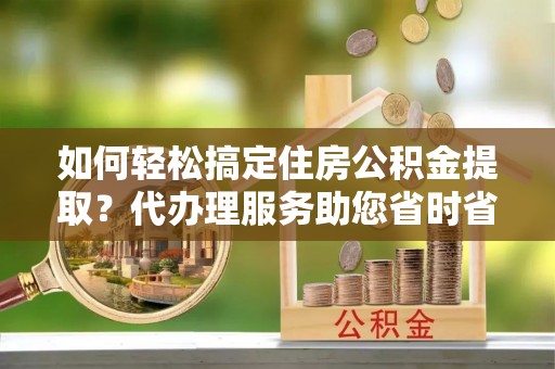 吴川如何轻松搞定住房公积金提取？代办理服务助您省时省力
