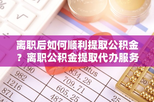 吴川离职后如何顺利提取公积金？离职公积金提取代办服务帮你搞定！