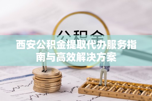 吴川西安公积金提取代办服务指南与高效解决方案