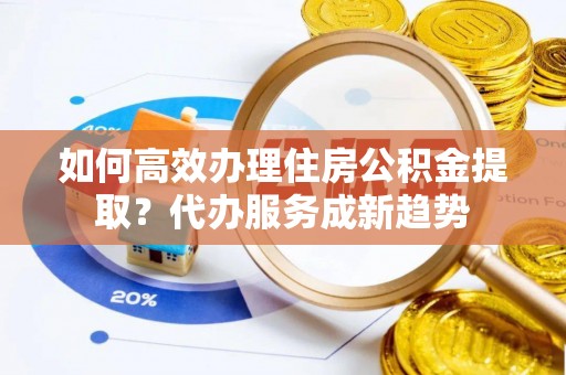吴川如何高效办理住房公积金提取？代办服务成新趋势