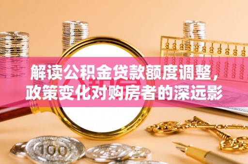 吴川解读公积金贷款额度调整，政策变化对购房者的深远影响