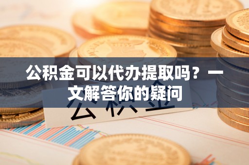 吴川公积金可以代办提取吗？一文解答你的疑问