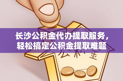吴川长沙公积金代办提取服务，轻松搞定公积金提取难题