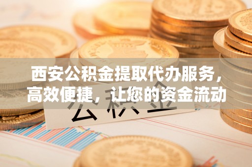 吴川西安公积金提取代办服务，高效便捷，让您的资金流动更灵活