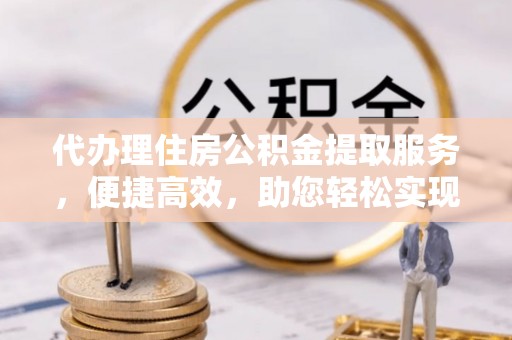 吴川代办理住房公积金提取服务，便捷高效，助您轻松实现资金规划