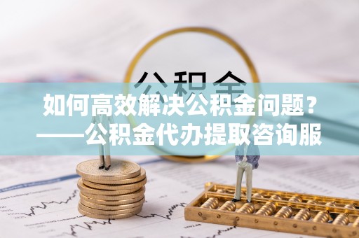 吴川如何高效解决公积金问题？——公积金代办提取咨询服务指南
