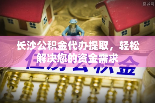 吴川长沙公积金代办提取，轻松解决您的资金需求