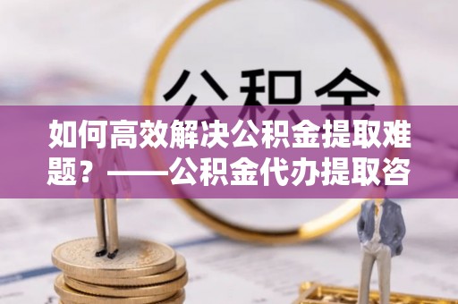 吴川如何高效解决公积金提取难题？——公积金代办提取咨询服务全解析