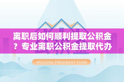 吴川离职后如何顺利提取公积金？专业离职公积金提取代办服务指南