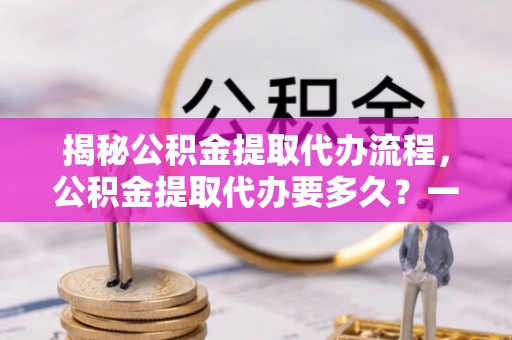 吴川揭秘公积金提取代办流程，公积金提取代办要多久？一文读懂