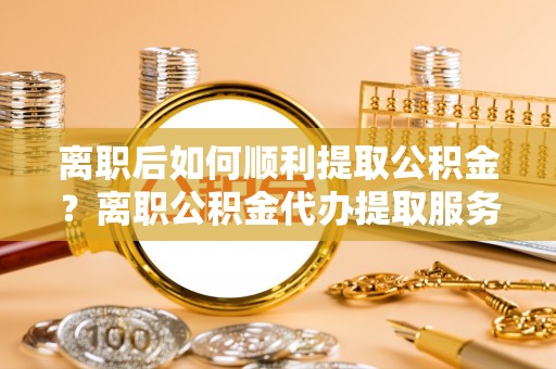 吴川离职后如何顺利提取公积金？离职公积金代办提取服务助力无忧办理