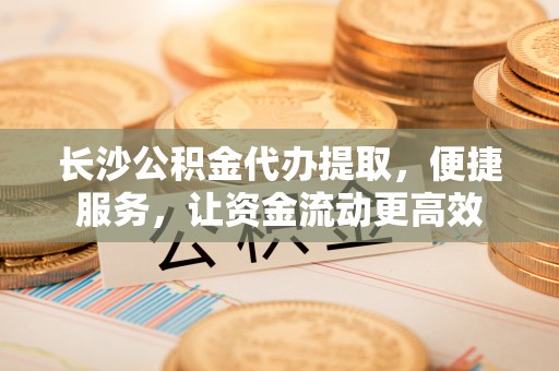 吴川长沙公积金代办提取，便捷服务，让资金流动更高效