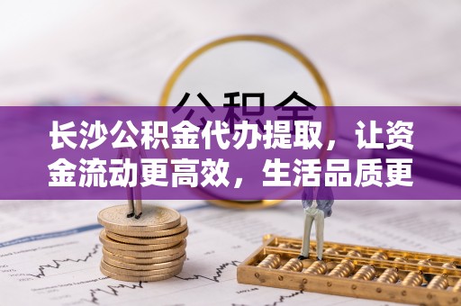 吴川长沙公积金代办提取，让资金流动更高效，生活品质更优越