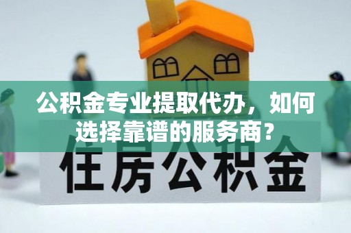 吴川公积金专业提取代办，如何选择靠谱的服务商？