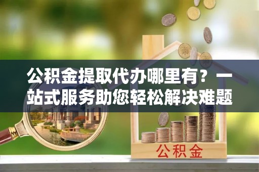 吴川公积金提取代办哪里有？一站式服务助您轻松解决难题