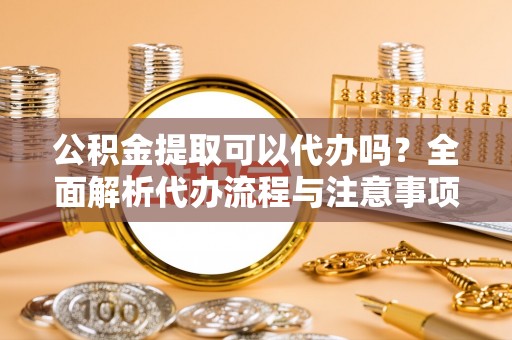 吴川公积金提取可以代办吗？全面解析代办流程与注意事项
